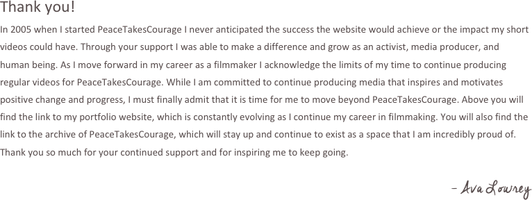 Thank you!
In 2005 when I start PeaceTakesCourage I never anticipated the success the website would achieve or the impact my short videos could have. Through your support I was able to make a different and grow as an activist, media producer, and human being. As I move forward in my career as a filmmaker I acknowledge the limits of my time to continue producing regular videos for PeaceTakesCourage. While I am committed to continue to produce media that inspire and motivates positive change and progress, I must finally admit that it is time for me to move beyond PeaceTakesCourage. Above you will find the link to my portfolio website, which is constantly evolving as I continue my career in filmmaking. You will also find the link to the archive of PeaceTakesCourage, which will stay up and continue to exist as a space that I am incredibly proud of. Thank you so much for your continued support and for inspiring me to keep going.

- Ava Lowrey

